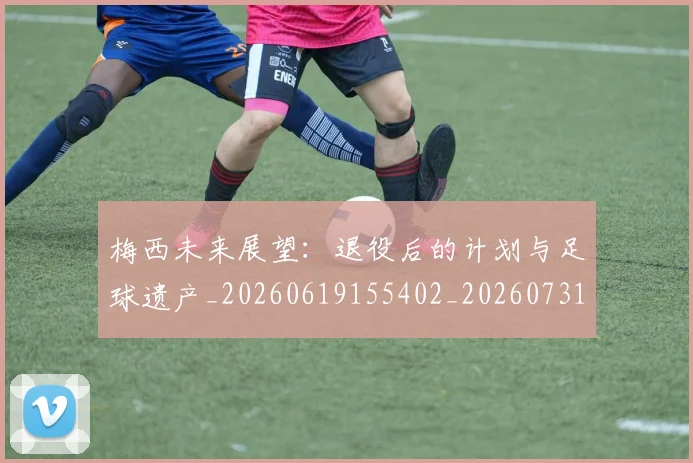 梅西未来展望:退役后的计划与足球遗产_20260619155402_20260731181822