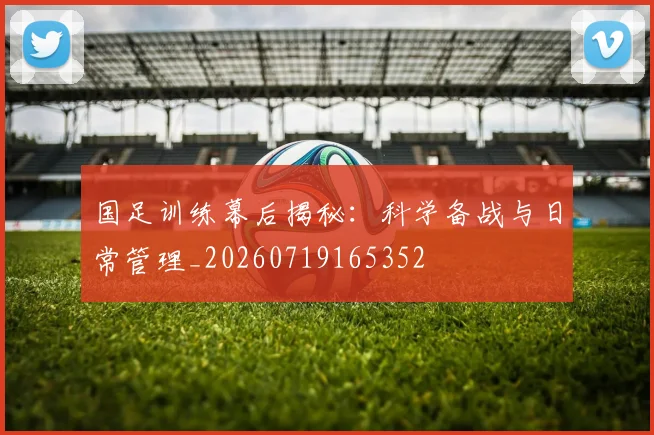 国足训练幕后揭秘：科学备战与日常管理_20260719165352