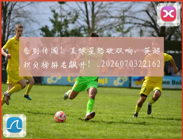 告别传闻!某球星怒砍双响,英超积分榜排名飙升!_20260703221627_20260718205926