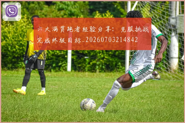六大满贯跑者经验分享：克服挑战完成终极目标_20260703214842