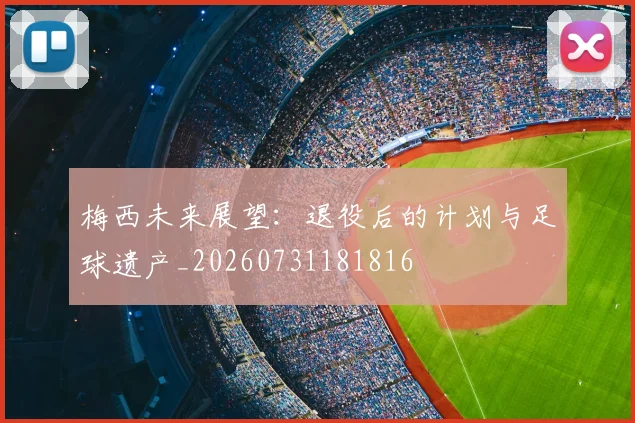 梅西未来展望：退役后的计划与足球遗产_20260731181816