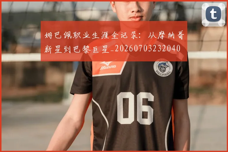 姆巴佩职业生涯全记录：从摩纳哥新星到巴黎巨星_20260703232040