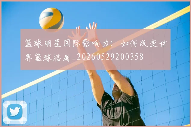 篮球明星国际影响力：如何改变世界篮球格局_20260529200358