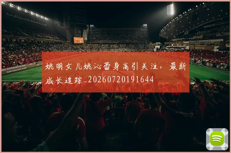 姚明女儿姚沁蕾身高引关注，最新成长追踪_20260720191644