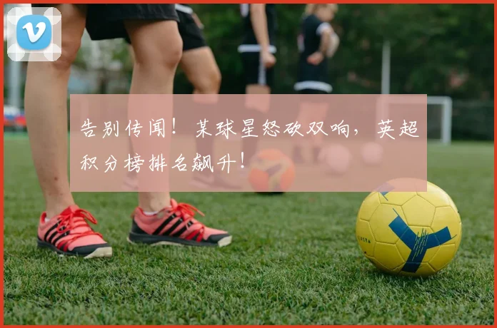 告别传闻！某球星怒砍双响，英超积分榜排名飙升！