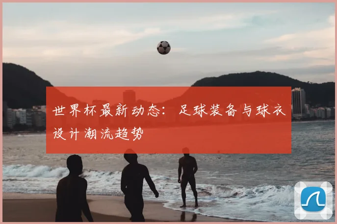 世界杯最新动态：足球装备与球衣设计潮流趋势