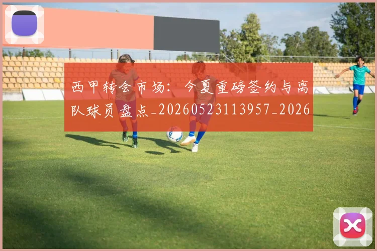 西甲转会市场：今夏重磅签约与离队球员盘点_20260523113957_20260710012946