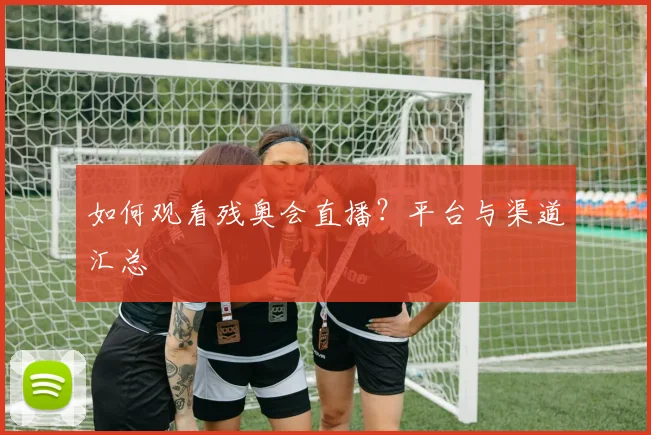 如何观看残奥会直播？平台与渠道汇总