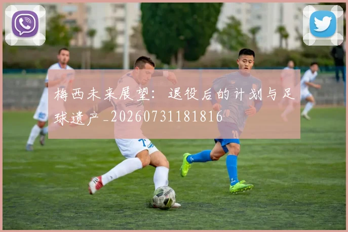 梅西未来展望：退役后的计划与足球遗产_20260731181816