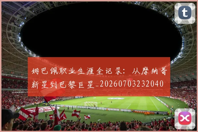 姆巴佩职业生涯全记录：从摩纳哥新星到巴黎巨星_20260703232040
