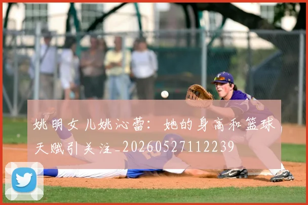 姚明女儿姚沁蕾:她的身高和篮球天赋引关注_20260527112239