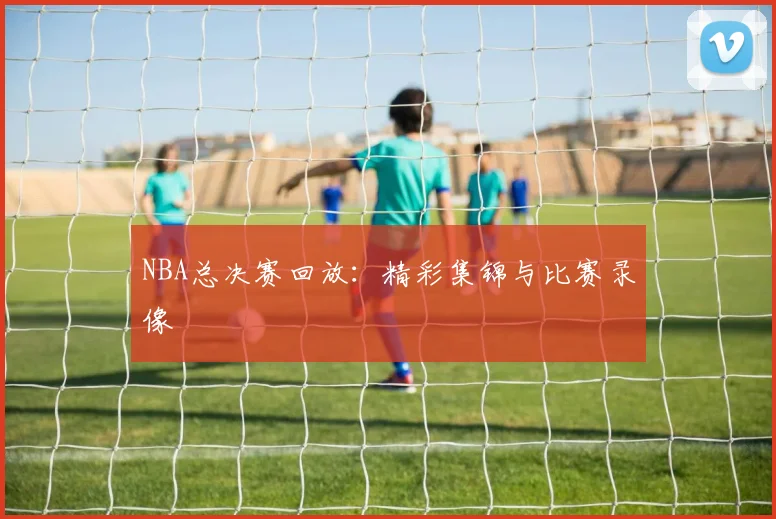 NBA总决赛回放：精彩集锦与比赛录像