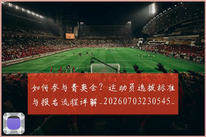 如何参与青奥会？运动员选拔标准与报名流程详解_20260703230545_20260731165136