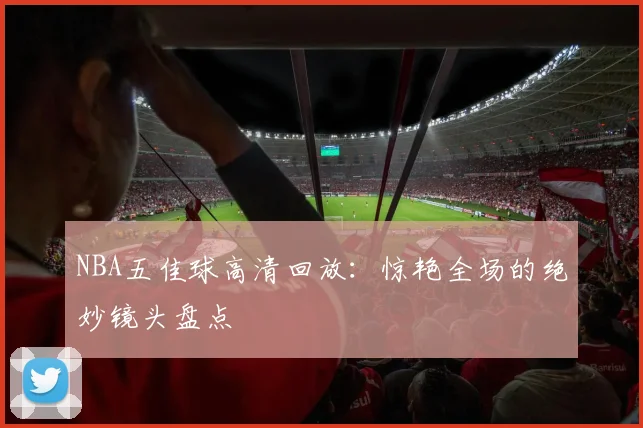 NBA五佳球高清回放：惊艳全场的绝妙镜头盘点