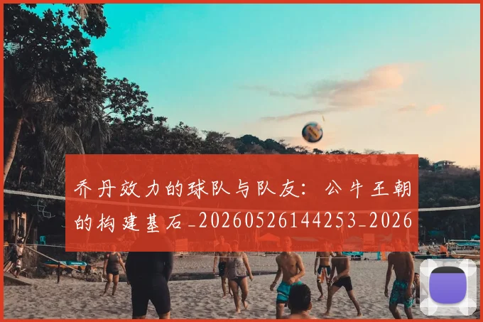 乔丹效力的球队与队友:公牛王朝的构建基石_20260526144253_20260716192147