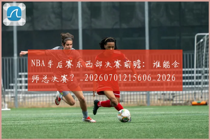 NBA季后赛东西部决赛前瞻：谁能会师总决赛？_20260701215606_20260714210244