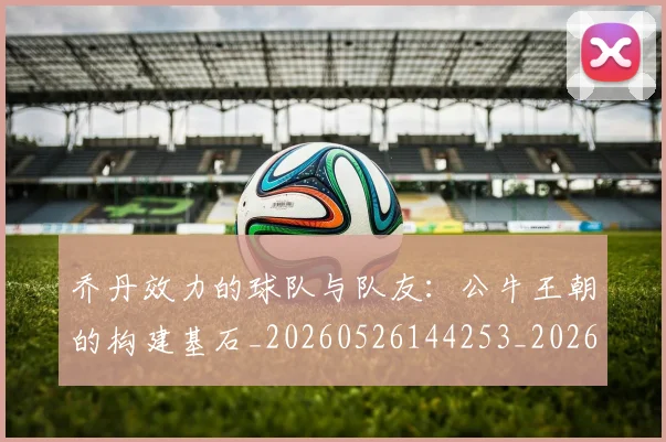 乔丹效力的球队与队友：公牛王朝的构建基石_20260526144253_20260716192147