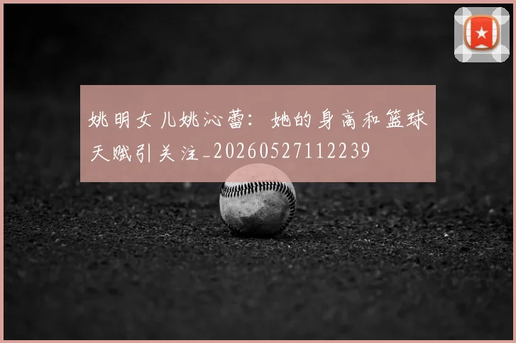 姚明女儿姚沁蕾：她的身高和篮球天赋引关注_20260527112239