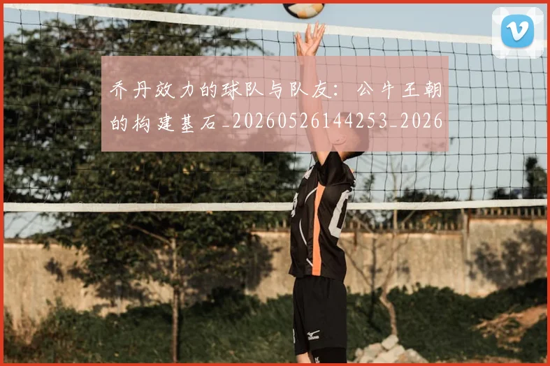 乔丹效力的球队与队友:公牛王朝的构建基石_20260526144253_20260703210230
