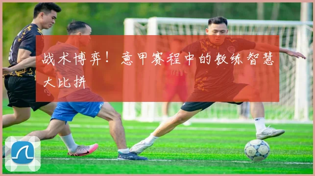 战术博弈！意甲赛程中的教练智慧大比拼