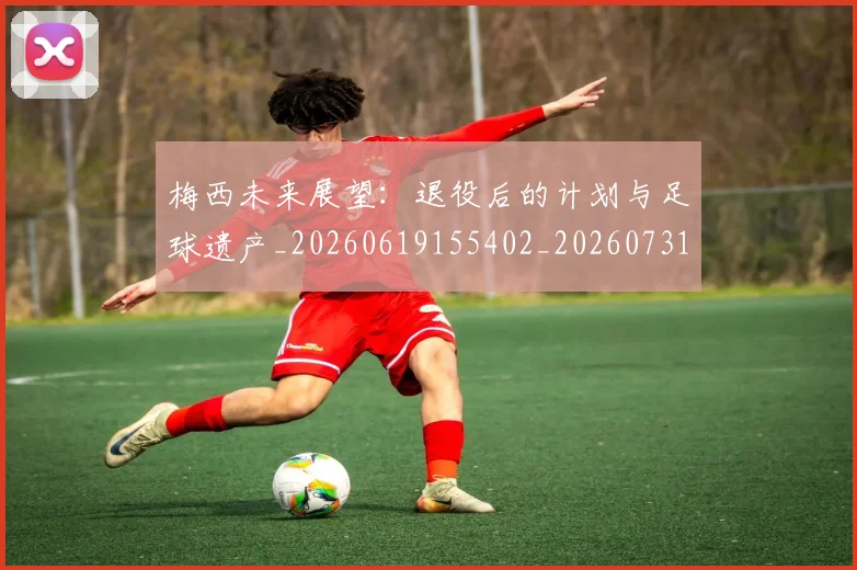 梅西未来展望：退役后的计划与足球遗产_20260619155402_20260731181822