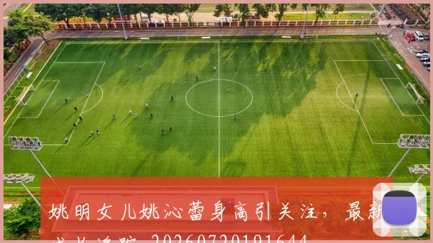 姚明女儿姚沁蕾身高引关注，最新成长追踪_20260720191644
