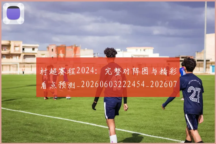 村超赛程2024：完整对阵图与精彩看点预测_20260603222454_20260707022528